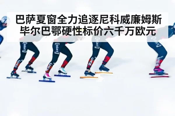 巴萨夏窗全力追逐尼科威廉姆斯 毕尔巴鄂硬性标价六千万欧元