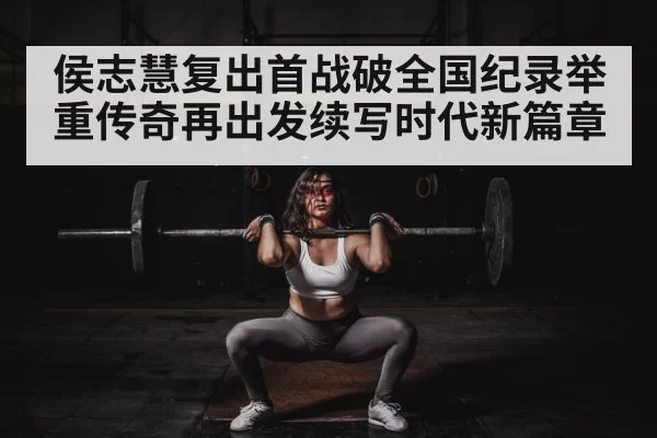 侯志慧复出首战破全国纪录举重传奇再出发续写时代新篇章