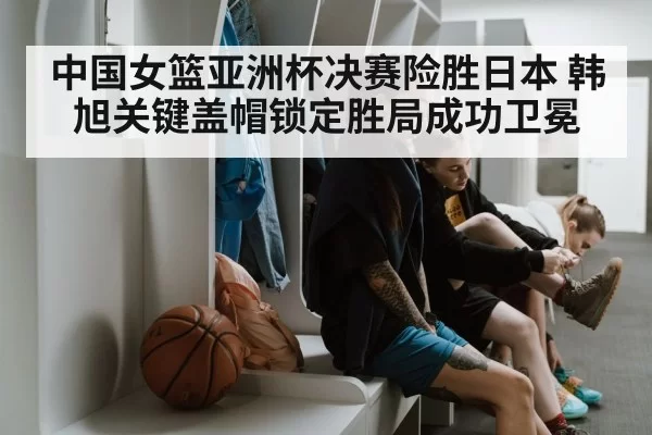 中国女篮亚洲杯决赛险胜日本 韩旭关键盖帽锁定胜局成功卫冕