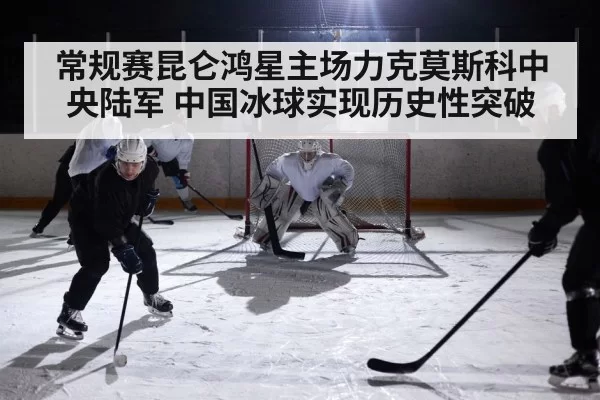 常规赛昆仑鸿星主场力克莫斯科中央陆军 中国冰球实现历史性突破